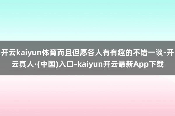 开云kaiyun体育而且但愿各人有有趣的不错一谈-开云真人·(中国)入口-kaiyun开云最新App下载