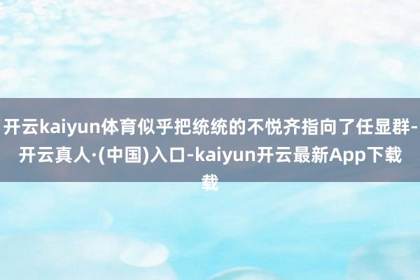 开云kaiyun体育似乎把统统的不悦齐指向了任显群-开云真人·(中国)入口-kaiyun开云最新App下载