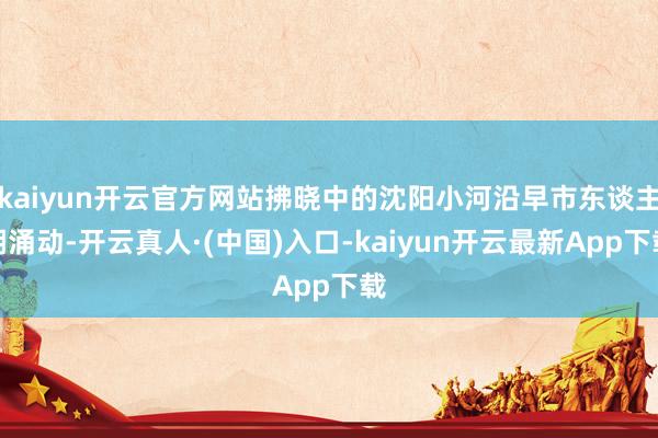 kaiyun开云官方网站拂晓中的沈阳小河沿早市东谈主潮涌动-开云真人·(中国)入口-kaiyun开云最新App下载