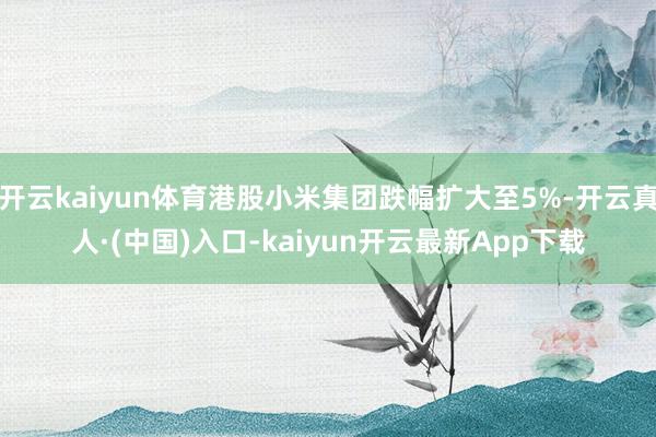 开云kaiyun体育港股小米集团跌幅扩大至5%-开云真人·(中国)入口-kaiyun开云最新App下载