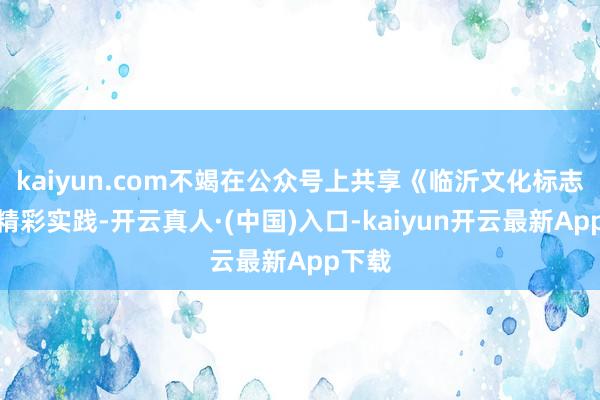 kaiyun.com不竭在公众号上共享《临沂文化标志》的精彩实践-开云真人·(中国)入口-kaiyun开云最新App下载