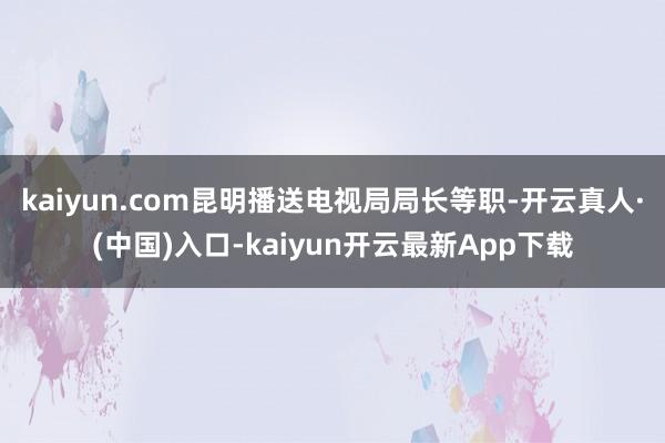 kaiyun.com昆明播送电视局局长等职-开云真人·(中国)入口-kaiyun开云最新App下载