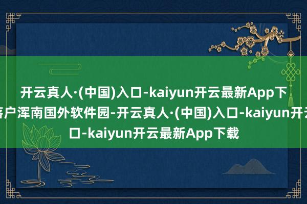 开云真人·(中国)入口-kaiyun开云最新App下载沈阳分公司落户浑南国外软件园-开云真人·(中国)入口-kaiyun开云最新App下载