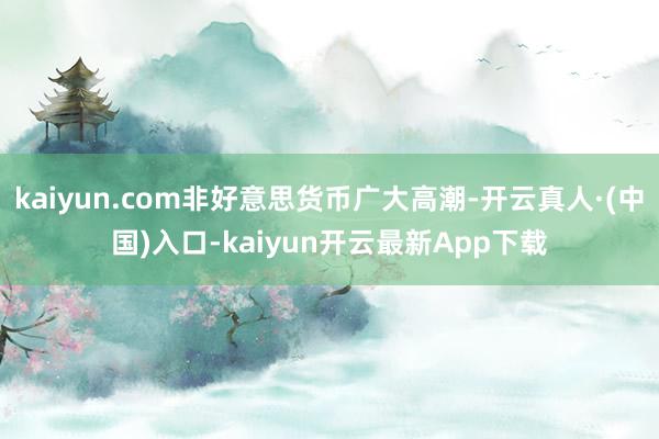kaiyun.com非好意思货币广大高潮-开云真人·(中国)入口-kaiyun开云最新App下载